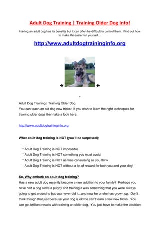 Adult Dog Training | Training Older Dog Info!
Having an adult dog has its benefits but it can often be difficult to control them. Find out how
                              to make life easier for yourself…


           http://www.adultdogtraininginfo.org




                                                           



Adult Dog Training | Training Older Dog
You can teach an old dog new tricks! If you wish to learn the right techniques for
training older dogs then take a look here:


http://www.adultdogtraininginfo.org


What adult dog training is NOT (you’ll be surprised):


  * Adult Dog Training is NOT impossible
  * Adult Dog Training is NOT something you must avoid
  * Adult Dog Training is NOT as time consuming as you think
  * Adult Dog Training is NOT without a lot of reward for both you and your dog!


So, Why embark on adult dog training?
Has a new adult dog recently become a new addition to your family? Perhaps you
have had a dog since a puppy and training it was something that you were always
going to get around to but you never did it...and now he or she has grown up. Don’t
think though that just because your dog is old he can’t learn a few new tricks. You
can get brilliant results with training an older dog. You just have to make the decision
 