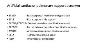 Artificial cardiac or pulmonary support acronym
• ECMO - Extracorporeal membrane oxygenation
• ECLS - Extracorporeal life support
• ECCOR/ECCO2R- Extracorporeal carbon dioxide removal
• PECCO2 - Partial extracorporeal carbon dioxide removal
• AVCOR - Arteriovenous carbon dioxide removal
• ECLA - Extracorporeal lung assist
• IVOX - Intravascular oxygenator
 