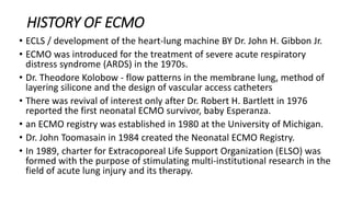HISTORY OF ECMO
• ECLS / development of the heart-lung machine BY Dr. John H. Gibbon Jr.
• ECMO was introduced for the treatment of severe acute respiratory
distress syndrome (ARDS) in the 1970s.
• Dr. Theodore Kolobow - flow patterns in the membrane lung, method of
layering silicone and the design of vascular access catheters
• There was revival of interest only after Dr. Robert H. Bartlett in 1976
reported the first neonatal ECMO survivor, baby Esperanza.
• an ECMO registry was established in 1980 at the University of Michigan.
• Dr. John Toomasain in 1984 created the Neonatal ECMO Registry.
• In 1989, charter for Extracoporeal Life Support Organization (ELSO) was
formed with the purpose of stimulating multi-institutional research in the
field of acute lung injury and its therapy.
 