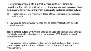 Use of extracorporeal life support for cardiac failure should be
considered for patients with evidence of inadequate end organ perfusion
and oxygen delivery resulting from inadequate systemic cardiac output.
a) Hypotension despite maximum doses of two inotropic or vasopressor
medications.
b) Low cardiac output with evidence of end organ malperfusion despite
medical support
c) Low cardiac output with mixed venous, or superior caval central venous
(for single ventricle patients) oxygen saturation <50% despite maximal
medical support.
d) Low cardiac output with persistent lactate >4.0 and persistent upward
trend despite optimization of volume status and maximal medical
management.
 