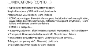 ….INDICATIONS (CONTD….)
• Options for temporary circulatory support
Surgical temporary VAD: Abiomed, Levitronix
Percutaneous VAD:TandemHeart, Impella
• ECMO: Advantages: Biventricular support, bedside immediate application,
oxygenation,Biventricular failure, Refractory malignant arrythmias, Heart
failure with severe pulmonary failure
• ECMO is a bridge to…
 Recovery: Acute MI after revascularization, Myocarditis, Postcardiotomy
Transplant: Unrevascularizable acute MI, Chronic heart failure
Implantable circulatory support: Ventricular assist devices….
Surgical temporary VAD: Abiomed, Levitronix
Percutaneous VAD: TandemHeart, Impella
 