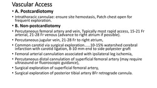 Vascular Access
• A. Postcardiotomy
• Intrathoracic cannulae: ensure site hemostasis, Patch chest open for
frequent exploration.
• B. Non-postcardiotomy
• Percutaneous femoral artery and vein, Typically most rapid access, 15-21 Fr
arterial, 21-28 Fr venous (advance to right atrium if possible).
• Percutaneous jugular vein, 21-28 Fr to right atrium,
• Common carotid via surgical exploration……10-15% watershed cerebral
infarction with carotid ligation, 8-10 mm end to side polyester graft
• Femoral arterial cannulation associated with ipsilateral leg ischemia,
• Percutaneous distal cannulation of superficial femoral artery (may require
ultrasound or fluoroscopic guidance),
• Surgical exploration of superficial femoral artery,
• Surgical exploration of posterior tibial artery 8Fr retrograde cannula.
 