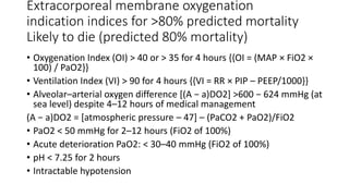 Extracorporeal membrane oxygenation
indication indices for >80% predicted mortality
Likely to die (predicted 80% mortality)
• Oxygenation Index (OI) > 40 or > 35 for 4 hours {{OI = (MAP × FiO2 ×
100) / PaO2}}
• Ventilation Index (VI) > 90 for 4 hours {{VI = RR × PIP – PEEP/1000}}
• Alveolar–arterial oxygen difference [(A − a)DO2] >600 − 624 mmHg (at
sea level) despite 4–12 hours of medical management
(A − a)DO2 = [atmospheric pressure – 47] – (PaCO2 + PaO2)/FiO2
• PaO2 < 50 mmHg for 2–12 hours (FiO2 of 100%)
• Acute deterioration PaO2: < 30–40 mmHg (FiO2 of 100%)
• pH < 7.25 for 2 hours
• Intractable hypotension
 