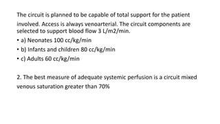 The circuit is planned to be capable of total support for the patient
involved. Access is always venoarterial. The circuit components are
selected to support blood flow 3 L/m2/min.
• a) Neonates 100 cc/kg/min
• b) Infants and children 80 cc/kg/min
• c) Adults 60 cc/kg/min
2. The best measure of adequate systemic perfusion is a circuit mixed
venous saturation greater than 70%
 