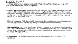 BLOOD PUMP
modified roller with inlet pressure control/ centrifugal / axial rotary pump with
inlet pressure control/ peristaltic pump).
• a) Inlet (suction) pressure. With the inlet line occluded, the suction pressure should not
exceed -300 mmHg. The inlet pressure can be very low (-300 mmHg) when the venous
drainage is occluded (chattering) which causes hemolysis. Inlet pressure in excess of -300
mmHg can be avoided by inherent pump design or through a servocontrolled pressure
sensor on the pump inlet side.
• b) Outlet pressure. With the outlet line occluded, the outlet pressure should not exceed
400 mm/Hg (inherent in the pump design or by a servocontrolled system).
• c) Power failure. The pump should have a battery capable of at least one-hour operation,
and a system to hand crank the pump in the event of power failure. The pump and circuit
should have a mechanism to alarm for or prevent reverse flow (arterial to venous in the
VA mode) if the power fails.
• d) Hemolysis. The plasma hemoglobin should be less than 10 mg/dl under most
conditions.
 
