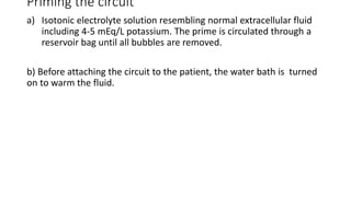 Priming the circuit
a) Isotonic electrolyte solution resembling normal extracellular fluid
including 4-5 mEq/L potassium. The prime is circulated through a
reservoir bag until all bubbles are removed.
b) Before attaching the circuit to the patient, the water bath is turned
on to warm the fluid.
 