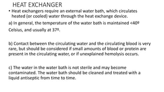 HEAT EXCHANGER
• Heat exchangers require an external water bath, which circulates
heated (or cooled) water through the heat exchange device.
a) In general, the temperature of the water bath is maintained <40º
Celsius, and usually at 37º.
b) Contact between the circulating water and the circulating blood is very
rare, but should be considered if small amounts of blood or protein are
present in the circulating water, or if unexplained hemolysis occurs.
c) The water in the water bath is not sterile and may become
contaminated. The water bath should be cleaned and treated with a
liquid antiseptic from time to time.
 