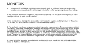 MONITORS
a) Monitoring of blood flow is by direct measurement using an ultrasonic detector, or calculated
based on pump capacity and revolutions per minute for a roller pump using standardized tubing.
b) Pre- and post- membrane lung blood pressure measurements can include maximum pressure servo
regulation control to avoid over pressuring.
c) Pre- pump venous drainage line pressure (to avoid excessive negative suction pressure by the pump)
can be used as a servo regulation system to prevent excessive suction.
d) Pre- and post- membrane lung oxyhemoglobin saturation measurements: The venous oxyhemoglobin
saturation is a valuable parameter for managing and monitoring both circuit and patient factors related
to oxygen delivery and consumption. The post membrane lung saturation monitor will determine if the
membrane lung is working at rated flow, and if function is deteriorating. Blood gases are measured from
pre-oxygenator and post-oxygenator sites either by continuous on line monitoring or batch sampling. The
primary purpose of measuring blood gases (as opposed to online saturation) is to determine the inlet
and outlet PCO2 to evaluate membrane lung function, and blood pH to determine metabolic status.
e) Circuit access for monitors, blood sampling, and infusions. Luer connectors and stopcocks provide
access to the blood in the circuit.
 