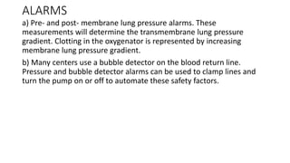 ALARMS
a) Pre- and post- membrane lung pressure alarms. These
measurements will determine the transmembrane lung pressure
gradient. Clotting in the oxygenator is represented by increasing
membrane lung pressure gradient.
b) Many centers use a bubble detector on the blood return line.
Pressure and bubble detector alarms can be used to clamp lines and
turn the pump on or off to automate these safety factors.
 