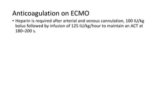 Anticoagulation on ECMO
• Heparin is required after arterial and venous cannulation, 100 IU/kg
bolus followed by infusion of 125 IU/kg/hour to maintain an ACT at
180–200 s.
 