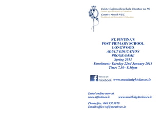 ST. FINTINA’S
         POST PRIMARY SCHOOL
               LONGWOOD
           ADULT EDUCATION
               PROGRAMME
                Spring 2013
    Enrolment: Tuesday 22nd January 2013
            Time: 7.30– 8.30pm


                  www.meathnightclasses.ie


Enrol online now at
www.stfintinas.ie     www.meathnightclasses.ie

Phone/fax: 046 9555018
Email:office-stf@meathvec.ie
 