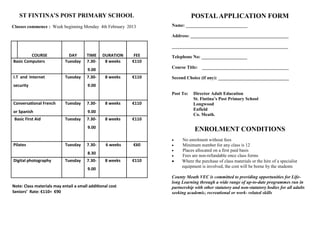 ST FINTINA’S POST PRIMARY SCHOOL                                           POSTAL APPLICATION FORM
Classes commence : Week beginning Monday 4th February 2013         Name: ___________________________

                                                                   Address: ___________________________________________

                                                                   ___________________________________________________
         COURSE               DAY       TIME    DURATION     FEE   Telephone No: ____________________
Basic Computers             Tuesday     7.30-    8 weeks    €110
                                                                   Course Title: ______________________________________
                                        9.00
I.T and Internet            Tuesday     7.30-    8 weeks    €110   Second Choice (if any): _______________________________
security                                9.00
                                                                   Post To:   Director Adult Education
                                                                              St. Fintina’s Post Primary School
Conversational French       Tuesday     7.30-    8 weeks    €110              Longwood
                                                                              Enfield
or Spanish                              9.00
                                                                              Co. Meath.
 Basic First Aid            Tuesday     7.30-    8 weeks    €110
                                        9.00
                                                                               ENROLMENT CONDITIONS
                                                                       No enrolment without fees
Pilates                     Tuesday     7.30-     6 weeks   €60        Minimum number for any class is 12
                                                                       Places allocated on a first paid basis
                                        8.30
                                                                       Fees are non-refundable once class forms
Digital photography         Tuesday     7.30-    8 weeks    €110       Where the purchase of class materials or the hire of a specialist
                                                                        equipment is involved, the cost will be borne by the students
                                        9.00
                                                                   County Meath VEC is committed to providing opportunities for Life-
                                                                   long Learning through a wide range of up-to-date programmes run in
Note: Class materials may entail a small additional cost           partnership with other statutory and non-statutory bodies for all adults
Seniors’ Rate: €110= €90                                           seeking academic, recreational or work- related skills
 