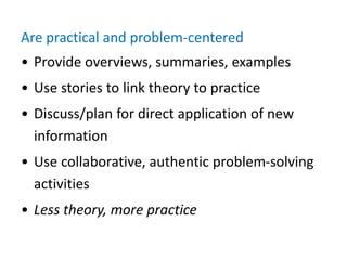 Are practical and problem-centered
• Provide overviews, summaries, examples
• Use stories to link theory to practice
• Discuss/plan for direct application of new
information
• Use collaborative, authentic problem-solving
activities
• Less theory, more practice
 