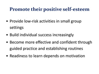 Promote their positive self-esteem
• Provide low-risk activities in small group
settings
• Build individual success increasingly
• Become more effective and confident through
guided practice and establishing routines
• Readiness to learn depends on motivation
 