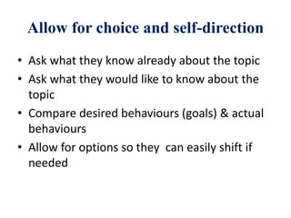 Allow for choice and self-direction
• Ask what they know already about the topic
• Ask what they would like to know about the
topic
• Compare desired behaviours (goals) & actual
behaviours
• Allow for options so they can easily shift if
needed
 