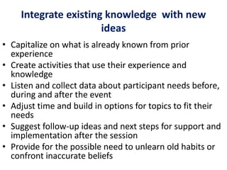 Integrate existing knowledge with new
ideas
• Capitalize on what is already known from prior
experience
• Create activities that use their experience and
knowledge
• Listen and collect data about participant needs before,
during and after the event
• Adjust time and build in options for topics to fit their
needs
• Suggest follow-up ideas and next steps for support and
implementation after the session
• Provide for the possible need to unlearn old habits or
confront inaccurate beliefs
 
