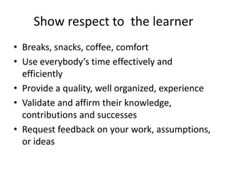 Show respect to the learner
• Breaks, snacks, coffee, comfort
• Use everybody’s time effectively and
efficiently
• Provide a quality, well organized, experience
• Validate and affirm their knowledge,
contributions and successes
• Request feedback on your work, assumptions,
or ideas
 