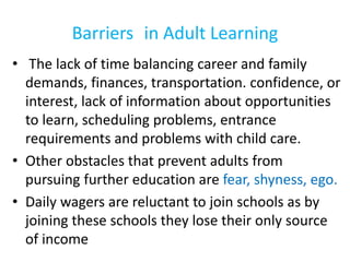Barriers in Adult Learning
• The lack of time balancing career and family
demands, finances, transportation. confidence, or
interest, lack of information about opportunities
to learn, scheduling problems, entrance
requirements and problems with child care.
• Other obstacles that prevent adults from
pursuing further education are fear, shyness, ego.
• Daily wagers are reluctant to join schools as by
joining these schools they lose their only source
of income
 