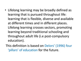 • Lifelong learning may be broadly defined as
learning that is pursued throughout life:
learning that is flexible, diverse and available
at different times and in different places.
Lifelong learning crosses sectors, promoting
learning beyond traditional schooling and
throughout adult life (i.e post-compulsory
education).
This definition is based on Delors’ (1996) four
‘pillars’ of education for the future.
 