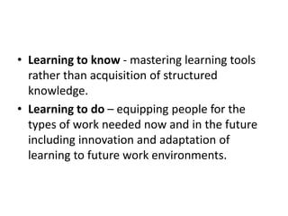 • Learning to know - mastering learning tools
rather than acquisition of structured
knowledge.
• Learning to do – equipping people for the
types of work needed now and in the future
including innovation and adaptation of
learning to future work environments.
 
