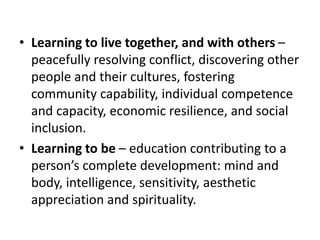 • Learning to live together, and with others –
peacefully resolving conflict, discovering other
people and their cultures, fostering
community capability, individual competence
and capacity, economic resilience, and social
inclusion.
• Learning to be – education contributing to a
person’s complete development: mind and
body, intelligence, sensitivity, aesthetic
appreciation and spirituality.
 