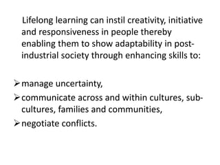 Lifelong learning can instil creativity, initiative
and responsiveness in people thereby
enabling them to show adaptability in post-
industrial society through enhancing skills to:
manage uncertainty,
communicate across and within cultures, sub-
cultures, families and communities,
negotiate conflicts.
 