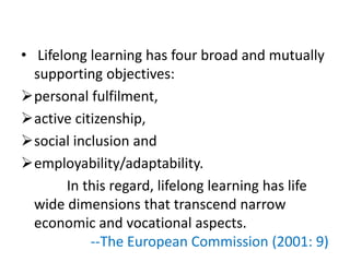 • Lifelong learning has four broad and mutually
supporting objectives:
personal fulfilment,
active citizenship,
social inclusion and
employability/adaptability.
In this regard, lifelong learning has life
wide dimensions that transcend narrow
economic and vocational aspects.
--The European Commission (2001: 9)
 