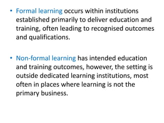 • Formal learning occurs within institutions
established primarily to deliver education and
training, often leading to recognised outcomes
and qualifications.
• Non-formal learning has intended education
and training outcomes, however, the setting is
outside dedicated learning institutions, most
often in places where learning is not the
primary business.
 