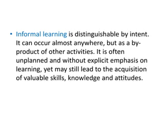 • Informal learning is distinguishable by intent.
It can occur almost anywhere, but as a by-
product of other activities. It is often
unplanned and without explicit emphasis on
learning, yet may still lead to the acquisition
of valuable skills, knowledge and attitudes.
 
