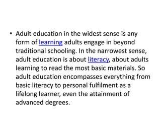 • Adult education in the widest sense is any
form of learning adults engage in beyond
traditional schooling. In the narrowest sense,
adult education is about literacy, about adults
learning to read the most basic materials. So
adult education encompasses everything from
basic literacy to personal fulfilment as a
lifelong learner, even the attainment of
advanced degrees.
 