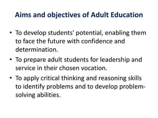 Aims and objectives of Adult Education
• To develop students' potential, enabling them
to face the future with confidence and
determination.
• To prepare adult students for leadership and
service in their chosen vocation.
• To apply critical thinking and reasoning skills
to identify problems and to develop problem-
solving abilities.
 