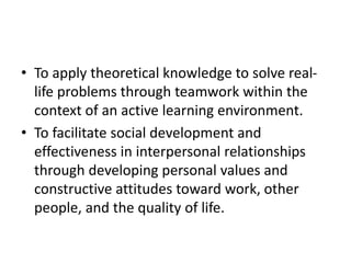 • To apply theoretical knowledge to solve real-
life problems through teamwork within the
context of an active learning environment.
• To facilitate social development and
effectiveness in interpersonal relationships
through developing personal values and
constructive attitudes toward work, other
people, and the quality of life.
 