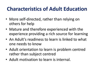 Characteristics of Adult Education
• More self-directed, rather than relying on
others for help
• Mature and therefore experienced with the
experience providing a rich source for learning
• An Adult's readiness to learn is linked to what
one needs to know
• Adult orientation to learn is problem centred
rather than subject centred
• Adult motivation to learn is internal.
 