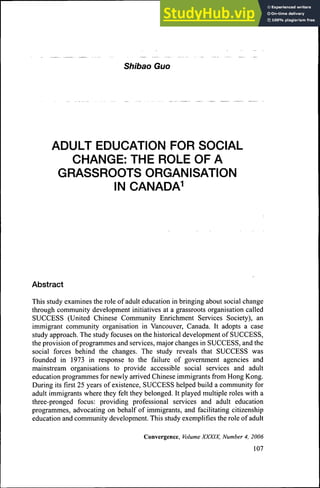Shibao Guo
ADULT EDUCATION FOR SOCIAL
CHANGE: THE ROLE OF A
GRASSROOTS ORGANISATION
IN CANADA^
Abstract
This study examines the role of adult education in bringing about social change
through community development initiatives at a grassroots organisation called
SUCCESS (United Chinese Community Enrichment Services Society), an
immigrant community organisation in Vancouver, Canada. It adopts a case
study approach. The study focuses on the historical development of SUCCESS,
the provision of programmes and services, major changes in SUCCESS, and the
social forces behind the changes. The study reveals that SUCCESS was
founded in 1973 in response to the failure of govemment agencies and
mainstream organisations to provide accessible social services and adult
education programmes for newly arrived Chinese immigrants from Hong Kong.
During its first 25 years of existence, SUCCESS helped build a community for
adult immigrants where they felt they belonged. It played multiple roles with a
three-pronged focus: providing professional services and adult education
programmes, advocating on behalf of immigrants, and facilitating citizenship
education and community development. This study exemplifies the role of adult
Convergence, Volume XXXIX, Number 4, 2006
107
 