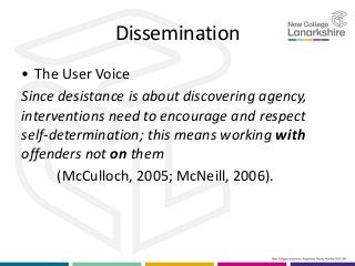 Dissemination
• The User Voice
Since desistance is about discovering agency,
interventions need to encourage and respect
self-determination; this means working with
offenders not on them
(McCulloch, 2005; McNeill, 2006).
 