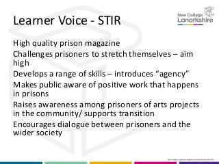 Learner Voice - STIR
High quality prison magazine
Challenges prisoners to stretch themselves – aim
high
Develops a range of skills – introduces “agency”
Makes public aware of positive work that happens
in prisons
Raises awareness among prisoners of arts projects
in the community/ supports transition
Encourages dialogue between prisoners and the
wider society
 