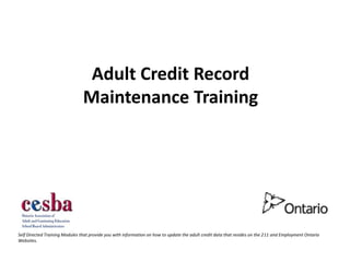 Adult Credit Record
                                Maintenance Training




Self Directed Training Modules that provide you with information on how to update the adult credit data that resides on the 211 and Employment Ontario
Websites.
 
