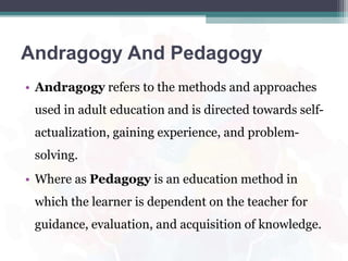 Andragogy And Pedagogy
• Andragogy refers to the methods and approaches
used in adult education and is directed towards self-
actualization, gaining experience, and problem-
solving.
• Where as Pedagogy is an education method in
which the learner is dependent on the teacher for
guidance, evaluation, and acquisition of knowledge.
 