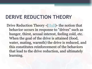 DERIVE REDUCTION THEORY
Drive Reduction Theory -(Hull)- the notion that
behavior occurs in response to "drives" such as
hunger, thirst, sexual interest, feeling cold, etc.
When the goal of the drive is attained (food,
water, mating, warmth) the drive is reduced, and
this constitutes reinforcement of the behaviors
that lead to the drive reduction, and ultimately
learning.
 