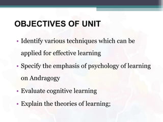 OBJECTIVES OF UNIT
• Identify various techniques which can be
applied for effective learning
• Specify the emphasis of psychology of learning
on Andragogy
• Evaluate cognitive learning
• Explain the theories of learning;
 