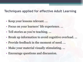 Techniques applied for effective Adult Learning
• Keep your lessons relevant. ...
• Focus on your learners' life experience. ...
• Tell stories as you're teaching. ...
• Break up information to avoid cognitive overload. ...
• Provide feedback in the moment of need. ...
• Make your material visually stimulating. ...
• Encourage questions and discussion.
 
