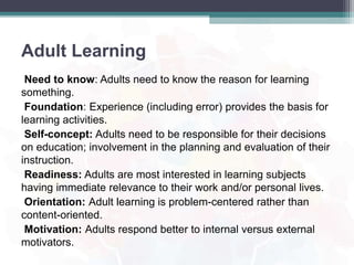 Adult Learning
Need to know: Adults need to know the reason for learning
something.
Foundation: Experience (including error) provides the basis for
learning activities.
Self-concept: Adults need to be responsible for their decisions
on education; involvement in the planning and evaluation of their
instruction.
Readiness: Adults are most interested in learning subjects
having immediate relevance to their work and/or personal lives.
Orientation: Adult learning is problem-centered rather than
content-oriented.
Motivation: Adults respond better to internal versus external
motivators.
 