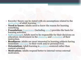 • Knowles' theory can be stated with six assumptions related to the
motivation of adult learning:[5][6]
• Need to know: Adults need to know the reason for learning
something.
• Foundation: Experience (including error) provides the basis for
learning activities.
• Self-concept: Adults need to be responsible for their decisions on
education; involvement in the planning and evaluation of their
instruction.
• Readiness: Adults are most interested in learning subjects having
immediate relevance to their work and/or personal lives.
• Orientation: Adult learning is problem-centered rather than
content-oriented.
• Motivation: Adults respond better to internal versus external
motivators.
 