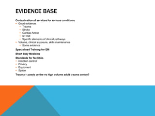 EVIDENCE BASE
Centralisation of services for serious conditions
 Good evidence
 Trauma
 Stroke
 Cardiac Arrest
 STEMI
 Specific elements of clinical pathways
 Volume, clinical exposure, skills maintenance
 Some evidence
Specialised Training for EM
Short Stay Medicine
Standards for facilities
 Infection control
 Privacy
 Equipment
 Space
Trauma – paeds centre vs high volume adult trauma centre?
 