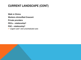 CURRENT LANDSCAPE (CONT)
Walk in Clinics
Workers clinics/Red Crescent
Private providers
PECs – relationship?
PHC – relationship?
 “urgent care” and unscheduled care
 