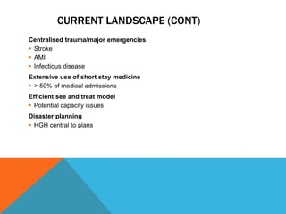 CURRENT LANDSCAPE (CONT)
Centralised trauma/major emergencies
 Stroke
 AMI
 Infectious disease
Extensive use of short stay medicine
 > 50% of medical admissions
Efficient see and treat model
 Potential capacity issues
Disaster planning
 HGH central to plans
 