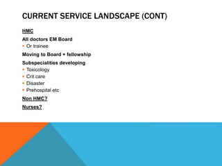 CURRENT SERVICE LANDSCAPE (CONT)
HMC
All doctors EM Board
 Or trainee
Moving to Board + fellowship
Subspecialities developing
 Toxicology
 Crit care
 Disaster
 Prehospital etc
Non HMC?
Nurses?
 