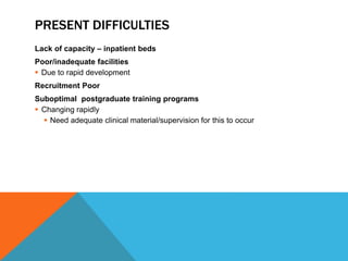 PRESENT DIFFICULTIES
Lack of capacity – inpatient beds
Poor/inadequate facilities
 Due to rapid development
Recruitment Poor
Suboptimal postgraduate training programs
 Changing rapidly
 Need adequate clinical material/supervision for this to occur
 