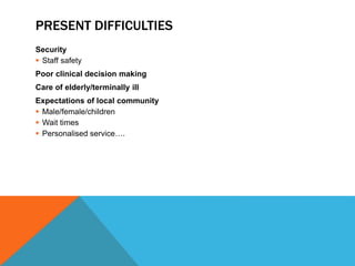 PRESENT DIFFICULTIES
Security
 Staff safety
Poor clinical decision making
Care of elderly/terminally ill
Expectations of local community
 Male/female/children
 Wait times
 Personalised service….
 