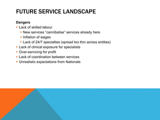 FUTURE SERVICE LANDSCAPE
Dangers
 Lack of skilled labour
 New services “cannibalise” services already here
 Inflation of wages
 Lack of 24/7 specialties (spread too thin across entities)
 Lack of clinical exposure for specialists
 Over-servicing for profit
 Lack of coordination between services
 Unrealistic expectations from Nationals
 